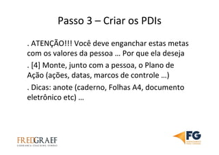 Passo	
  3	
  –	
  Criar	
  os	
  PDIs	
  	
  	
  
.	
  ATENÇÃO!!!	
  Você	
  deve	
  enganchar	
  estas	
  metas	
  
com	
  os	
  valores	
  da	
  pessoa	
  …	
  Por	
  que	
  ela	
  deseja	
  
.	
  [4]	
  Monte,	
  junto	
  com	
  a	
  pessoa,	
  o	
  Plano	
  de	
  
Ação	
  (ações,	
  datas,	
  marcos	
  de	
  controle	
  …)	
  
.	
  Dicas:	
  anote	
  (caderno,	
  Folhas	
  A4,	
  documento	
  
eletrônico	
  etc)	
  …	
  	
  
 