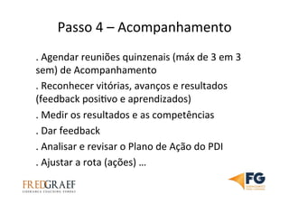 Passo	
  4	
  –	
  Acompanhamento	
  	
  	
  
.	
  Agendar	
  reuniões	
  quinzenais	
  (máx	
  de	
  3	
  em	
  3	
  
sem)	
  de	
  Acompanhamento	
  
.	
  Reconhecer	
  vitórias,	
  avanços	
  e	
  resultados	
  
(feedback	
  posiUvo	
  e	
  aprendizados)	
  
.	
  Medir	
  os	
  resultados	
  e	
  as	
  competências	
  
.	
  Dar	
  feedback	
  
.	
  Analisar	
  e	
  revisar	
  o	
  Plano	
  de	
  Ação	
  do	
  PDI	
  
.	
  Ajustar	
  a	
  rota	
  (ações)	
  …	
  
 