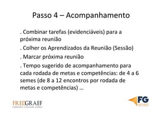 Passo	
  4	
  –	
  Acompanhamento	
  	
  	
  
.	
  Combinar	
  tarefas	
  (evidenciáveis)	
  para	
  a	
  
próxima	
  reunião	
  
.	
  Colher	
  os	
  Aprendizados	
  da	
  Reunião	
  (Sessão)	
  
.	
  Marcar	
  próxima	
  reunião	
  	
  
.	
  Tempo	
  sugerido	
  de	
  acompanhamento	
  para	
  
cada	
  rodada	
  de	
  metas	
  e	
  competências:	
  de	
  4	
  a	
  6	
  
semes	
  (de	
  8	
  a	
  12	
  encontros	
  por	
  rodada	
  de	
  
metas	
  e	
  competências)	
  …	
  	
  
 
