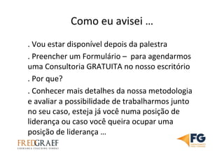 Como	
  eu	
  avisei	
  …	
  
.	
  Vou	
  estar	
  disponível	
  depois	
  da	
  palestra	
  
.	
  Preencher	
  um	
  Formulário	
  –	
  	
  para	
  agendarmos	
  
uma	
  Consultoria	
  GRATUITA	
  no	
  nosso	
  escritório	
  
.	
  Por	
  que?	
  	
  
.	
  Conhecer	
  mais	
  detalhes	
  da	
  nossa	
  metodologia	
  
e	
  avaliar	
  a	
  possibilidade	
  de	
  trabalharmos	
  junto	
  
no	
  seu	
  caso,	
  esteja	
  já	
  você	
  numa	
  posição	
  de	
  
liderança	
  ou	
  caso	
  você	
  queira	
  ocupar	
  uma	
  
posição	
  de	
  liderança	
  …	
  	
  
 