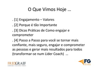 O	
  Que	
  Vimos	
  Hoje	
  …	
  
.	
  [1]	
  Engajamento	
  –	
  Valores	
  	
  
.	
  [2]	
  Porque	
  é	
  tão	
  Importante	
  
.	
  [3]	
  Dicas	
  PráUcas	
  de	
  Como	
  engajar	
  e	
  
comprometer	
  
.	
  [4]	
  Passo	
  a	
  Passo	
  para	
  você	
  se	
  tornar	
  mais	
  
conﬁante,	
  mais	
  seguro,	
  engajar	
  e	
  comprometer	
  
as	
  pessoas	
  e	
  gerar	
  mais	
  resultados	
  para	
  todos	
  
(transformar-­‐se	
  num	
  Lider	
  Coach)	
  	
  …	
  
 