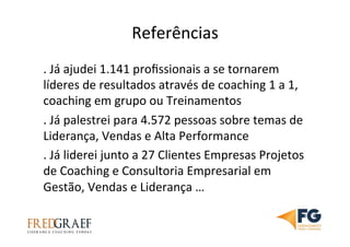 Referências	
  
.	
  Já	
  ajudei	
  1.141	
  proﬁssionais	
  a	
  se	
  tornarem	
  
líderes	
  de	
  resultados	
  através	
  de	
  coaching	
  1	
  a	
  1,	
  
coaching	
  em	
  grupo	
  ou	
  Treinamentos	
  	
  
.	
  Já	
  palestrei	
  para	
  4.572	
  pessoas	
  sobre	
  temas	
  de	
  
Liderança,	
  Vendas	
  e	
  Alta	
  Performance	
  
.	
  Já	
  liderei	
  junto	
  a	
  27	
  Clientes	
  Empresas	
  Projetos	
  
de	
  Coaching	
  e	
  Consultoria	
  Empresarial	
  em	
  
Gestão,	
  Vendas	
  e	
  Liderança	
  …	
  	
  
 