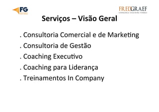 Serviços	
  –	
  Visão	
  Geral	
  
.	
  Consultoria	
  Comercial	
  e	
  de	
  MarkeUng	
  
.	
  Consultoria	
  de	
  Gestão	
  
.	
  Coaching	
  ExecuUvo	
  
.	
  Coaching	
  para	
  Liderança	
  
.	
  Treinamentos	
  In	
  Company	
  
	
  	
  
 