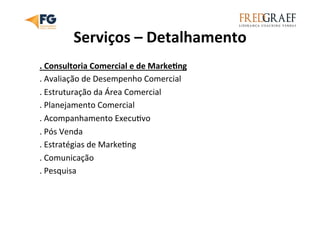Serviços	
  –	
  Detalhamento	
  
.	
  Consultoria	
  Comercial	
  e	
  de	
  MarkeEng	
  
.	
  Avaliação	
  de	
  Desempenho	
  Comercial	
  
.	
  Estruturação	
  da	
  Área	
  Comercial	
  
.	
  Planejamento	
  Comercial	
  
.	
  Acompanhamento	
  ExecuUvo	
  
.	
  Pós	
  Venda	
  
.	
  Estratégias	
  de	
  MarkeUng	
  
.	
  Comunicação	
  
.	
  Pesquisa	
  
	
  	
  
 