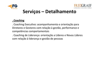 Serviços	
  –	
  Detalhamento	
  
.	
  Coaching	
  
.	
  Coaching	
  ExecuUvo:	
  acompanhamento	
  e	
  orientação	
  para	
  
Diretores	
  e	
  Gestores	
  com	
  relação	
  à	
  gestão,	
  performance	
  e	
  
competências	
  comportamentais	
  
.	
  Coaching	
  de	
  Liderança:	
  orientação	
  a	
  Líderes	
  e	
  Novos	
  Líderes	
  
com	
  relação	
  à	
  liderança	
  e	
  gestão	
  de	
  pessoas	
  
 