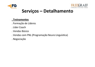 Serviços	
  –	
  Detalhamento	
  
.	
  Treinamentos	
  
.	
  Formação	
  de	
  Líderes	
  
.	
  Líder	
  Coach	
  
.	
  Vendas	
  Básico	
  
.	
  Vendas	
  com	
  PNL	
  (Programação	
  Neuro	
  LinguísUca)	
  
.	
  Negociação	
  
 