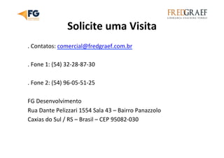 Solicite	
  uma	
  Visita	
  
.	
  Contatos:	
  comercial@fredgraef.com.br	
  
	
  
.	
  Fone	
  1:	
  (54)	
  32-­‐28-­‐87-­‐30	
  
	
  
.	
  Fone	
  2:	
  (54)	
  96-­‐05-­‐51-­‐25	
  
	
  
FG	
  Desenvolvimento	
  
Rua	
  Dante	
  Pelizzari	
  1554	
  Sala	
  43	
  –	
  Bairro	
  Panazzolo	
  
Caxias	
  do	
  Sul	
  /	
  RS	
  –	
  Brasil	
  –	
  CEP	
  95082-­‐030	
  	
  
 