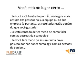 Você	
  está	
  no	
  lugar	
  certo	
  …	
  
.	
  Se	
  você	
  está	
  frustrado	
  por	
  não	
  conseguir	
  mais	
  
aUtude	
  das	
  pessoas	
  na	
  sua	
  equipe	
  ou	
  na	
  sua	
  
empresa	
  (e	
  portanto,	
  os	
  resultados	
  estão	
  aquém	
  
do	
  que	
  você	
  gostaria)	
  	
  	
  
.	
  Se	
  está	
  cansado	
  de	
  ter	
  medo	
  de	
  como	
  falar	
  
com	
  as	
  pessoas	
  da	
  sua	
  equipe	
  	
  
.	
  Se	
  você	
  tem	
  medo	
  de	
  assumir	
  uma	
  nova	
  
posição	
  por	
  não	
  saber	
  como	
  agir	
  com	
  as	
  pessoas	
  
da	
  equipe	
  …	
  
 