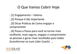 O	
  Que	
  Vamos	
  Cobrir	
  Hoje	
  
.	
  [1]	
  Engajamento	
  –	
  Valores	
  	
  
.	
  [2]	
  Porque	
  é	
  tão	
  Importante	
  
.	
  [3]	
  Dicas	
  PráUcas	
  de	
  Como	
  engajar	
  e	
  
comprometer	
  
.	
  [4]	
  Passo	
  a	
  Passo	
  para	
  você	
  se	
  tornar	
  mais	
  
conﬁante,	
  mais	
  seguro,	
  engajar	
  e	
  comprometer	
  
as	
  pessoas	
  e	
  gerar	
  mais	
  resultados	
  para	
  todos	
  
(transformar-­‐se	
  num	
  Lider	
  Coach)	
  	
  …	
  
 