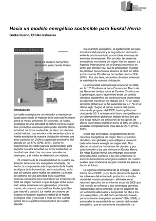 Hacia un modelo energético sostenible para Euskal Herria
Gorka Bueno, EHUko irakaslea
Introducción
La huella ecológica es un indicador a menudo uti-
lizado para medir el impacto de la actividad humana
sobre el medio ambiente. En concreto, la huella
ecológica de una actividad se define como la super-
ficie productiva necesaria para poder soportar dicha
actividad de forma sostenible, es decir, sin destruir
capital natural. Los estudios más recientes sobre la
huella ecológica de nuestra civilización afirman que
ésta superaba en 2009 la capacidad productiva del
planeta en un 47% (GFN, 2013). Como no
disponemos de medio planeta suplementario para
soportar nuestra actividad de forma sostenible, el
resultado es obvio: los recursos naturales se
destruyen, y el medio se deteriora con rapidez.
El problema de la insostenibilidad de nuestra civ-
ilización tiene una raíz energética indudable. De
hecho, la componente más importante de la huella
ecológica de la humanidad, en la actualidad, es lo
que se conoce como huella de carbono. La huella
de carbono de una actividad es la superficie
boscosa necesaria para neutralizar las emisiones de
CO2 de origen humano a que da lugar dicha activi-
dad; estas emisiones son generadas, principal-
mente, al consumir combustibles fósiles (petróleo,
gas natural y carbón). La huella de carbono de
nuestra civilización supera la mitad de la huella
ecológica total, y equivale a más de tres cuartas
partes de la superficie bioproductiva de nuestro
planeta.
En el ámbito energético, el agotamiento del capi-
tal natural del planeta y la degradación del medio
enfrenta a la humanidad a una doble amenaza de
enormes dimensiones. Por un lado, las reservas
energéticas mundiales de origen fósil se agotan. La
Agencia Internacional de la Energía reconoció en
2010, por primera vez, que la producción mundial
de petróleo convencional alcanzó el cénit en 2006,
en torno a los 70 millones de barriles diarios (IEA,
2010). Por otro lado, el cambio climático amenaza
la viabilidad de nuestra civilización.
La comunidad internacional reconoció en 2009,
en la 15ª Conferencia de la Convención Marco de
las Naciones Unidas sobre el Cambio Climático en
Copenhague, que si queremos evitar un cambio
climático catastrófico de consecuencias imprevistas
es esencial mantener por debajo de 2 ºC un calen-
tamiento global que ya ha superado los 0,7 ºC en el
último siglo. Según el primer avance del quinto
informe de progreso del IPCC, hecho público en
octubre de 2013, el escenario futuro compatible con
un calentamiento global por debajo de los dos gra-
dos exige reducir las emisiones de los gases de
efecto invernadero (GEI) en torno al 80% en 2050, y
anularlas completamente más allá de 2070 (IPCC,
2013).
Estas dos amenazas, el agotamiento de los
recursos energéticos de origen fósil y el cambio
climático, son globales y nos obligan a consumir
cada año menos energía de origen fósil. Nos
afectan a todos los habitantes del planeta, y por
tanto también a los que vivimos en Euskal Herria.
En Hego Euskal Herria, sin embargo, una tercer
amenaza debe sumarse a las dos anteriores: la
enorme dependencia energética exterior de nuestro
pueblo, que condiciona en gran medida los pasos a
dar en el futuro.
La Agencia Internacional de la Energía —depen-
diente de la OCDE, y por tanto plenamente ligada a
los intereses del entramado productivo e institu-
cional del mundo occidental— afirmaba en el
resumen ejecutivo de su informe anual de 2006 que
“[e]l mundo se enfrenta a dos amenazas gemelas
relacionadas con la energía: la de no disponer de
un suministro adecuado y asegurado de ella a pre-
cios asequibles, y la del daño ambiental causado
por el consumo energético excesivo” (IEA, 2006), y
subrayaba la necesidad de un cambio del modelo
energético, que es claramente insostenible. La
 