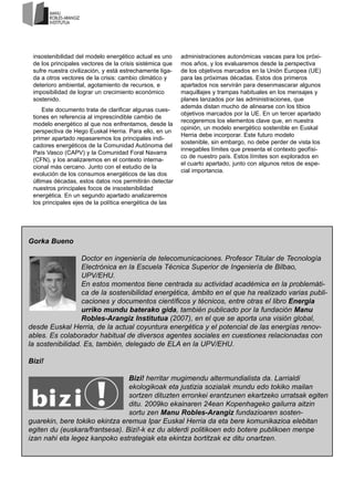 insostenibilidad del modelo energético actual es uno
de los principales vectores de la crisis sistémica que
sufre nuestra civilización, y está estrechamente liga-
da a otros vectores de la crisis: cambio climático y
deterioro ambiental, agotamiento de recursos, e
imposibilidad de lograr un crecimiento económico
sostenido.
Este documento trata de clarificar algunas cues-
tiones en referencia al imprescindible cambio de
modelo energético al que nos enfrentamos, desde la
perspectiva de Hego Euskal Herria. Para ello, en un
primer apartado repasaremos los principales indi-
cadores energéticos de la Comunidad Autónoma del
País Vasco (CAPV) y la Comunidad Foral Navarra
(CFN), y los analizaremos en el contexto interna-
cional más cercano. Junto con el estudio de la
evolución de los consumos energéticos de las dos
últimas décadas, estos datos nos permitirán detectar
nuestros principales focos de insostenibilidad
energética. En un segundo apartado analizaremos
los principales ejes de la política energética de las
administraciones autonómicas vascas para los próxi-
mos años, y los evaluaremos desde la perspectiva
de los objetivos marcados en la Unión Europea (UE)
para las próximas décadas. Estos dos primeros
apartados nos servirán para desenmascarar algunos
maquillajes y trampas habituales en los mensajes y
planes lanzados por las administraciones, que
además distan mucho de alinearse con los tibios
objetivos marcados por la UE. En un tercer apartado
recogeremos los elementos clave que, en nuestra
opinión, un modelo energético sostenible en Euskal
Herria debe incorporar. Este futuro modelo
sostenible, sin embargo, no debe perder de vista los
innegables límites que presenta el contexto geofísi-
co de nuestro país. Estos límites son explorados en
el cuarto apartado, junto con algunos retos de espe-
cial importancia.
Gorka Bueno
Doctor en ingeniería de telecomunicaciones. Profesor Titular de Tecnología
Electrónica en la Escuela Técnica Superior de Ingeniería de Bilbao,
UPV/EHU.
En estos momentos tiene centrada su actividad académica en la problemáti-
ca de la sostenibilidad energética, ámbito en el que ha realizado varias publi-
caciones y documentos científicos y técnicos, entre otras el libro Energia
urriko mundu baterako gida, también publicado por la fundación Manu
Robles-Arangiz Institutua (2007), en el que se aporta una visión global,
desde Euskal Herria, de la actual coyuntura energética y el potencial de las energías renov-
ables. Es colaborador habitual de diversos agentes sociales en cuestiones relacionadas con
la sostenibilidad. Es, también, delegado de ELA en la UPV/EHU.
Bizi!
Bizi! herritar mugimendu altermundialista da. Larrialdi
ekologikoak eta justizia sozialak mundu edo tokiko mailan
sortzen dituzten erronkei erantzunen ekartzeko urratsak egiten
ditu. 2009ko ekainaren 24ean Kopenhageko gailurra aitzin
sortu zen Manu Robles-Arangiz fundazioaren sosten-
guarekin, bere tokiko ekintza eremua Ipar Euskal Herria da eta bere komunikazioa elebitan
egiten du (euskara/frantsesa). Bizi!-k ez du alderdi politikoen edo botere publikoen menpe
izan nahi eta legez kanpoko estrategiak eta ekintza bortitzak ez ditu onartzen.
 
