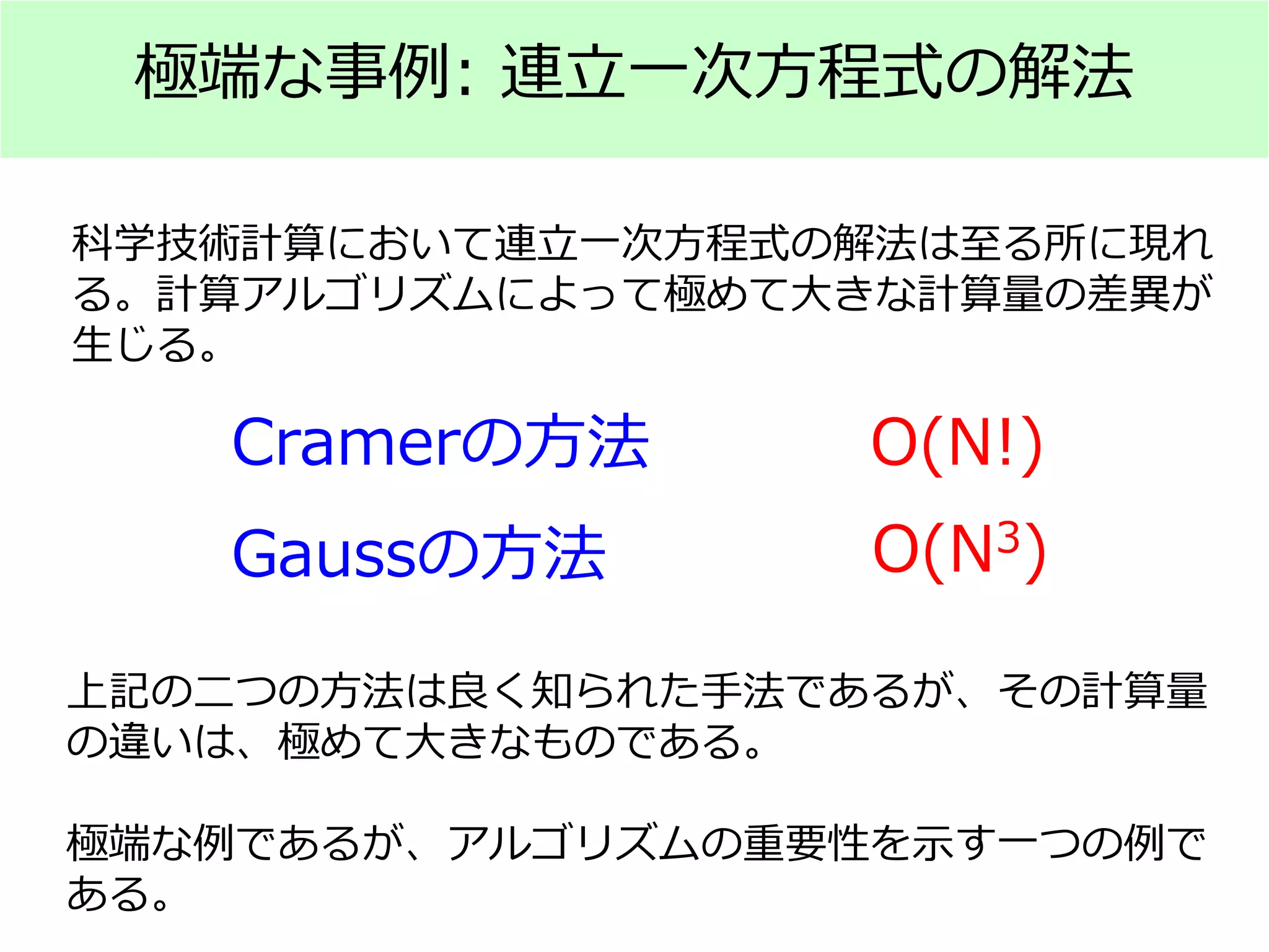 極端な事例: 連立一次方程式の解法
Cramerの方法 O(N!)
Gaussの方法 O(N3)
科学技術計算において連立一次方程式の解法は至る所に現れ
る。計算アルゴリズムによって極めて大きな計算量の差異が
生じる。
上記の二つの方法は良く知られた手法であるが、その計算量
の違いは、極めて大きなものである。
極端な例であるが、アルゴリズムの重要性を示す一つの例で
ある。
 