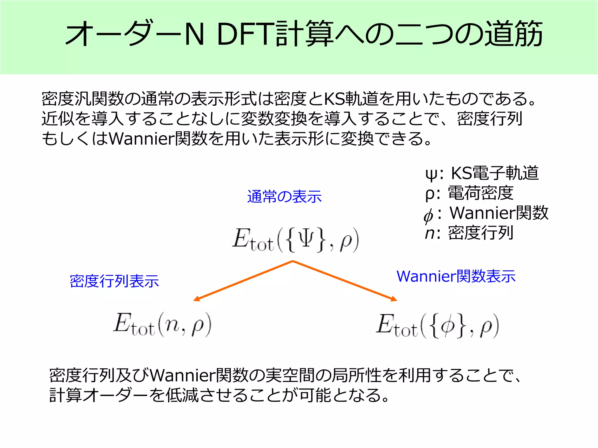 オーダーN DFT計算への二つの道筋
通常の表示
密度行列表示 Wannier関数表示
ψ: KS電子軌道
ρ: 電荷密度
: Wannier関数
n: 密度行列
密度汎関数の通常の表示形式は密度とKS軌道を用いたものである。
近似を導入することなしに変数変換を導入することで、密度行列
もしくはWannier関数を用いた表示形に変換できる。
密度行列及びWannier関数の実空間の局所性を利用することで、
計算オーダーを低減させることが可能となる。
φ
 