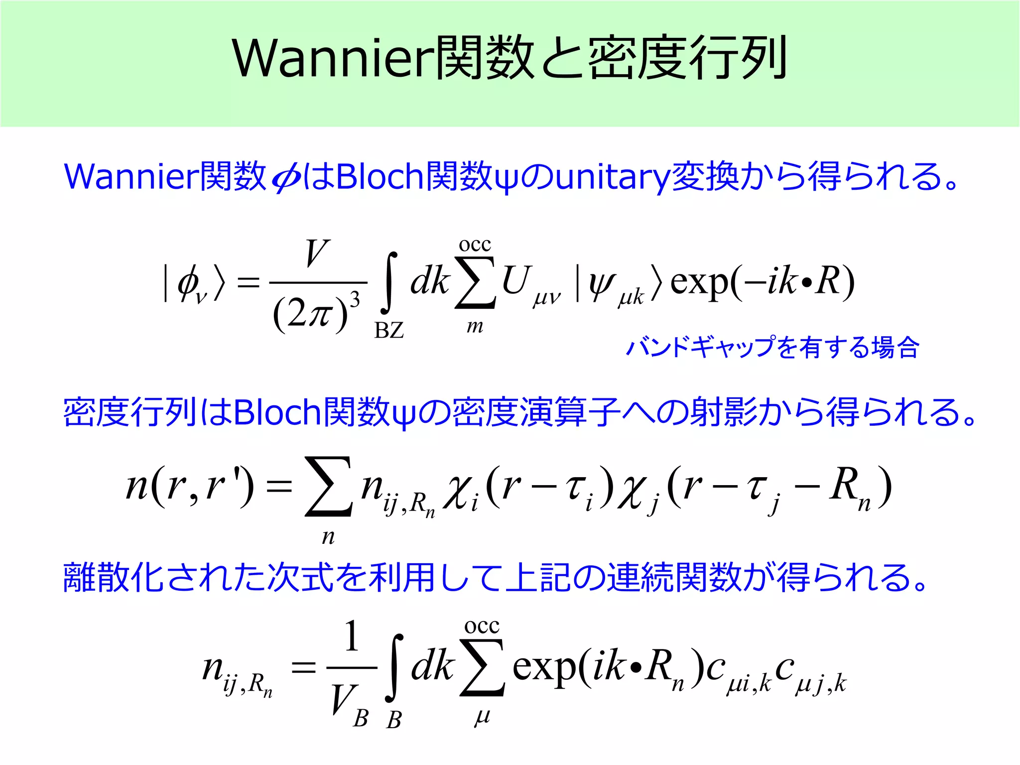 Wannier関数と密度行列
occ
3
BZ
| | exp( )
(2 )
k
m
V
dk U ik Rν µν µφ ψ
π
〉 〉 −∑∫ 
Wannier関数 はBloch関数ψのunitary変換から得られる。φ
バンドギャップを有する場合
occ
, , ,
1
exp( )nij R n i k j k
B B
n dk ik R c c
V
µ µ
µ
= ∑∫ 
,( , ') ( ) ( )nij R i i j j n
n
n r r n r r Rχ τ χ τ= − − −∑
密度行列はBloch関数ψの密度演算子への射影から得られる。
離散化された次式を利用して上記の連続関数が得られる。
 