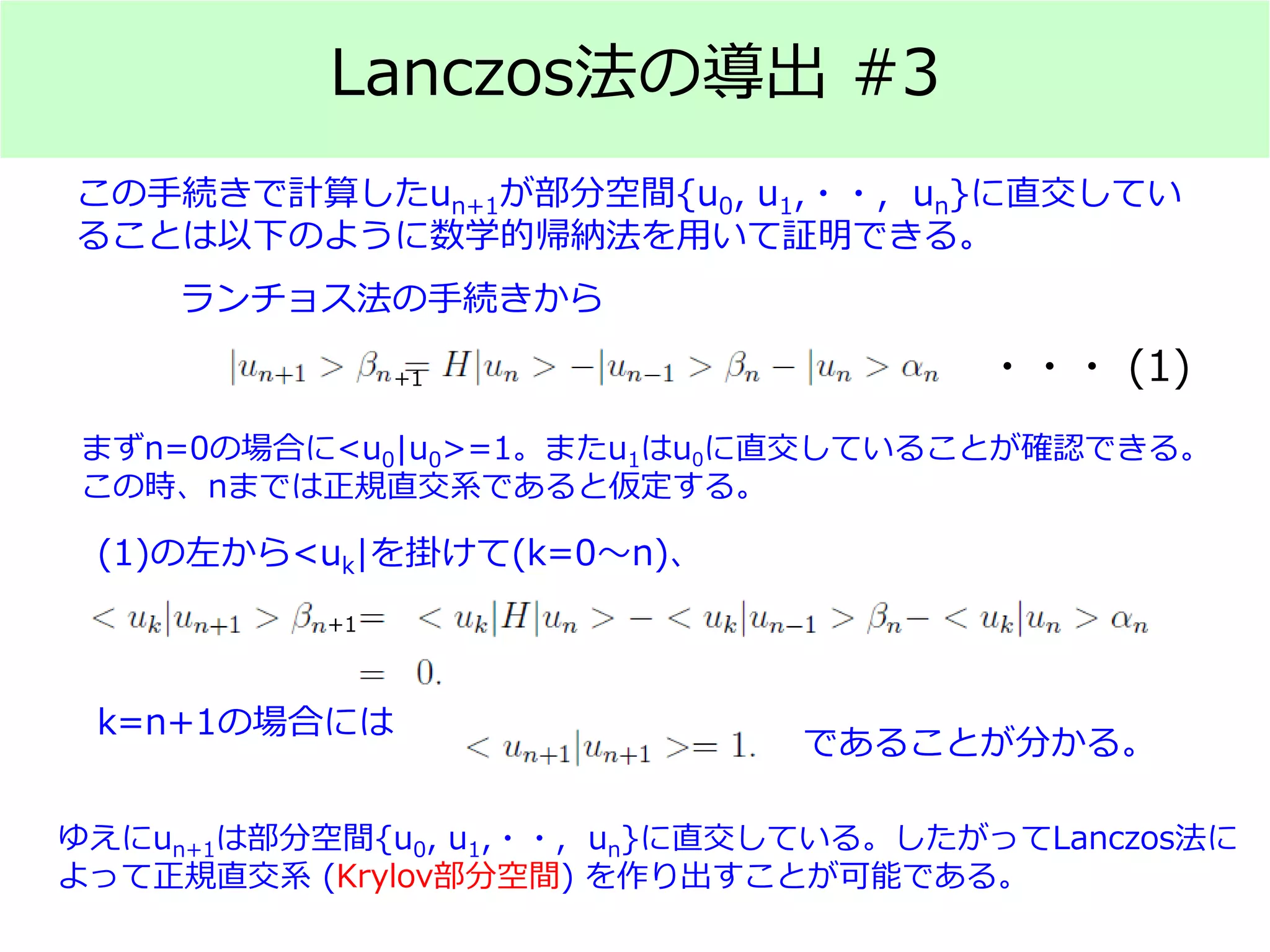 Lanczos法の導出 #3
この手続きで計算したun+1が部分空間{u0, u1,・・, un}に直交してい
ることは以下のように数学的帰納法を用いて証明できる。
ランチョス法の手続きから
まずn=0の場合に<u0|u0>=1。またu1はu0に直交していることが確認できる。
この時、nまでは正規直交系であると仮定する。
・・・ (1)
(1)の左から<uk|を掛けて(k=0～n)、
k=n+1の場合には
であることが分かる。
ゆえにun+1は部分空間{u0, u1,・・, un}に直交している。したがってLanczos法に
よって正規直交系 (Krylov部分空間) を作り出すことが可能である。
+1
+1
 