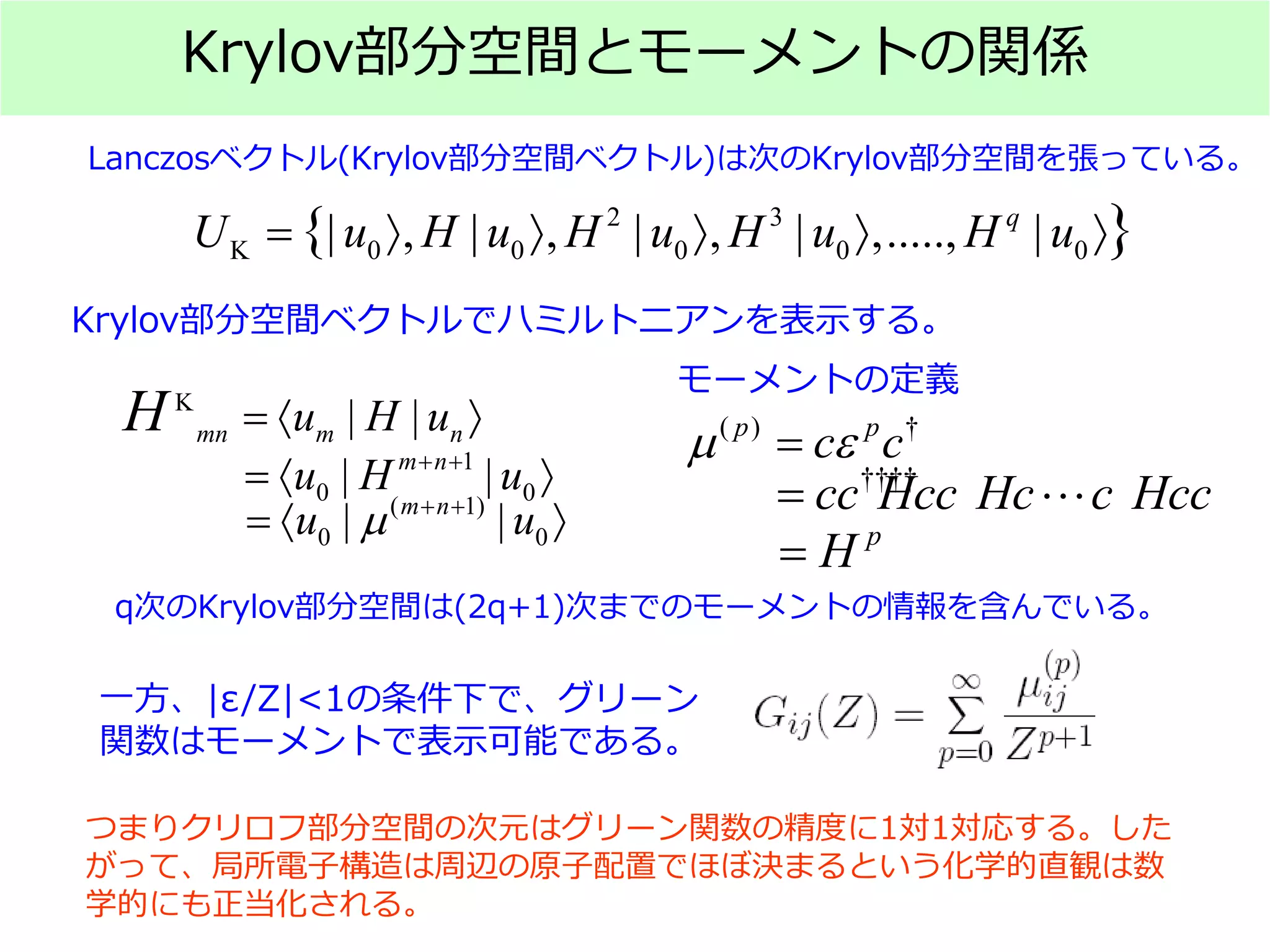 Krylov部分空間とモーメントの関係
Lanczosベクトル(Krylov部分空間ベクトル)は次のKrylov部分空間を張っている。
q次のKrylov部分空間は(2q+1)次までのモーメントの情報を含んでいる。
モーメントの定義
一方、|ε/Z|<1の条件下で、グリーン
関数はモーメントで表示可能である。
つまりクリロフ部分空間の次元はグリーン関数の精度に1対1対応する。した
がって、局所電子構造は周辺の原子配置でほぼ決まるという化学的直観は数
学的にも正当化される。
2 3
K 0 0 0 0 0| , | , | , | ,....., |{ }q
U u H u H u H u H u= 〉 〉 〉 〉 〉
K
| |mn m nu H uH =〈 〉
1
0 0| |m n
u H u+ +
=〈 〉
( 1)
0 0| |m n
u uµ + +
=〈 〉
Krylov部分空間ベクトルでハミルトニアンを表示する。
( ) †p p
c cµ ε=
††††
cc Hcc Hc c Hcc= ⋅⋅⋅
p
H=
 