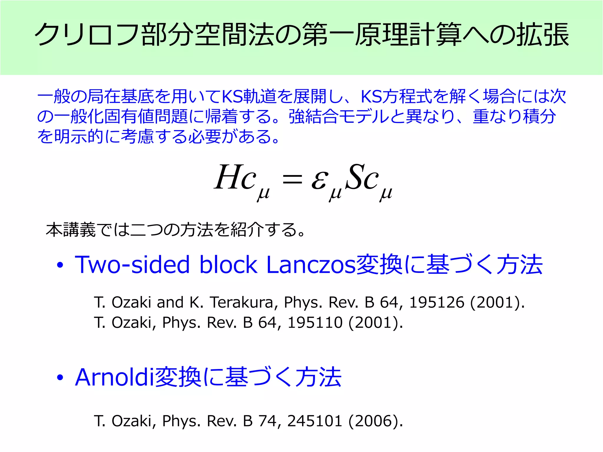 クリロフ部分空間法の第一原理計算への拡張
Hc Scµ µ µε=
一般の局在基底を用いてKS軌道を展開し、KS方程式を解く場合には次
の一般化固有値問題に帰着する。強結合モデルと異なり、重なり積分
を明示的に考慮する必要がある。
• Two-sided block Lanczos変換に基づく方法
• Arnoldi変換に基づく方法
T. Ozaki and K. Terakura, Phys. Rev. B 64, 195126 (2001).
T. Ozaki, Phys. Rev. B 64, 195110 (2001).
T. Ozaki, Phys. Rev. B 74, 245101 (2006).
本講義では二つの方法を紹介する。
 