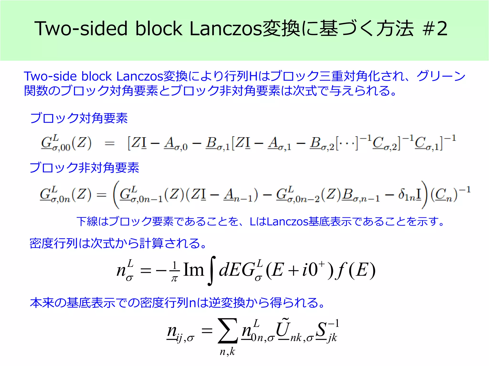 Two-sided block Lanczos変換に基づく方法 #2
Two-side block Lanczos変換により行列Hはブロック三重対角化され、グリーン
関数のブロック対角要素とブロック非対角要素は次式で与えられる。
ブロック対角要素
ブロック非対角要素
1
Im ( 0 ) ( )L L
n dEG E i f Eσ σπ
+
=− +∫
下線はブロック要素であることを、LはLanczos基底表示であることを示す。
密度行列は次式から計算される。
1
, 0 , ,
,
L
ij n nk jk
n k
n n U Sσ σ σ
−
= ∑ 
本来の基底表示での密度行列nは逆変換から得られる。
 
