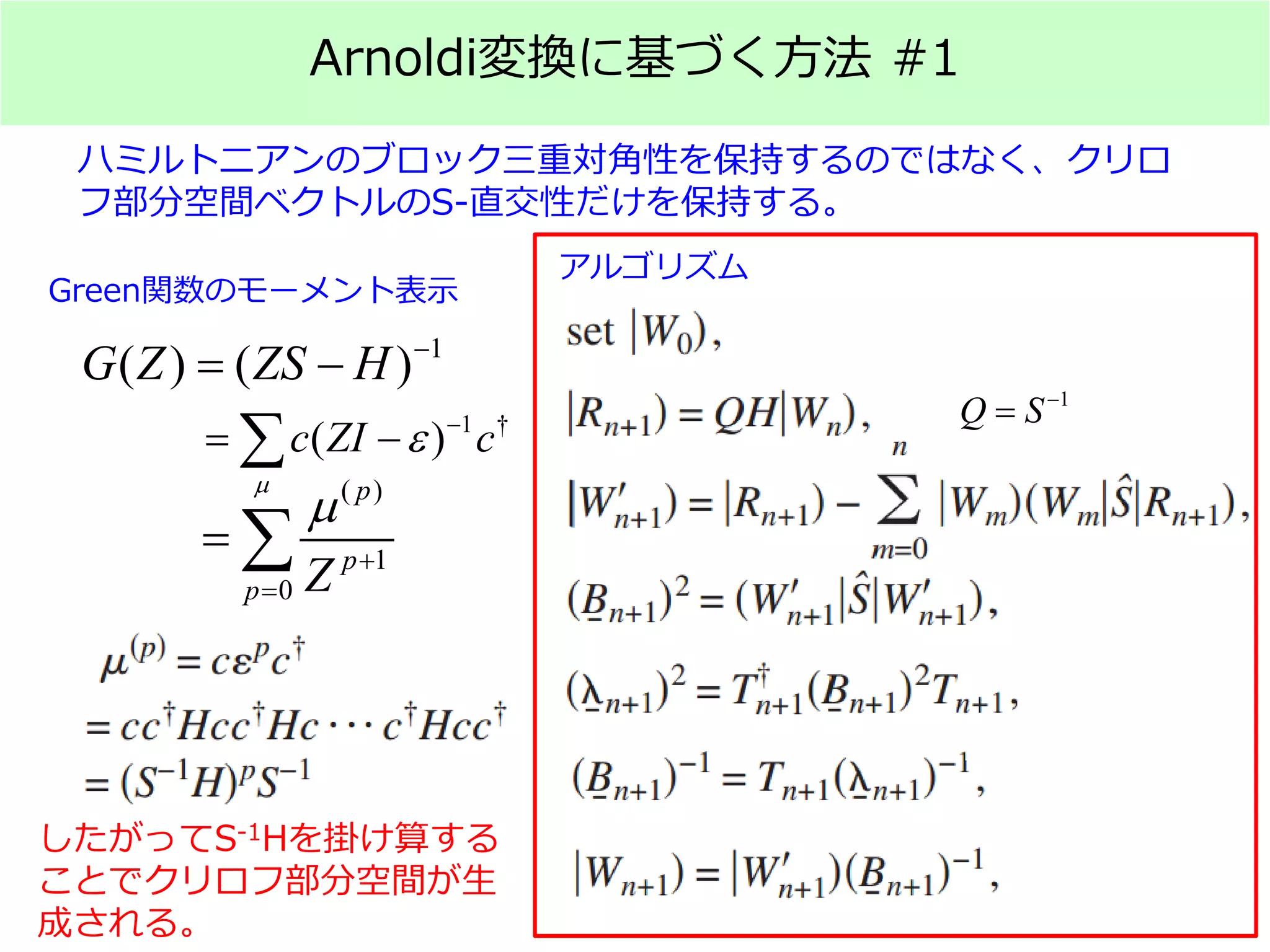 Arnoldi変換に基づく方法 #1
ハミルトニアンのブロック三重対角性を保持するのではなく、クリロ
フ部分空間ベクトルのS-直交性だけを保持する。
1
( ) ( )G Z ZS H −
= −
1 †
( )c ZI c
µ
ε −
= −∑
( )
1
0
p
p
p Z
µ
+
=
= ∑
Green関数のモーメント表示
したがってS-1Hを掛け算する
ことでクリロフ部分空間が生
成される。
アルゴリズム
1
Q S−
=
 