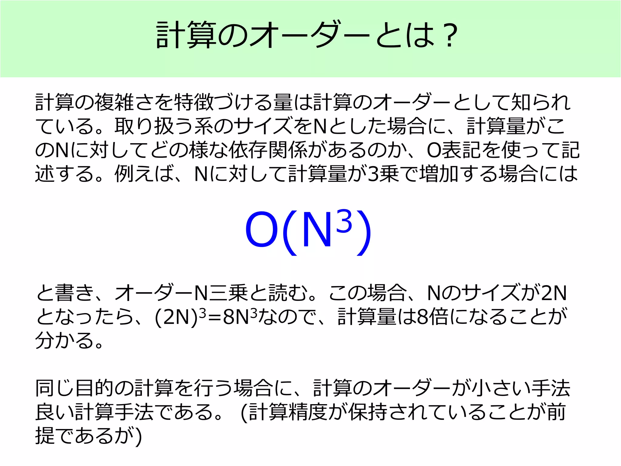 計算のオーダーとは？
計算の複雑さを特徴づける量は計算のオーダーとして知られ
ている。取り扱う系のサイズをNとした場合に、計算量がこ
のNに対してどの様な依存関係があるのか、O表記を使って記
述する。例えば、Nに対して計算量が3乗で増加する場合には
と書き、オーダーN三乗と読む。この場合、Nのサイズが2N
となったら、(2N)3=8N3なので、計算量は8倍になることが
分かる。
同じ目的の計算を行う場合に、計算のオーダーが小さい手法
良い計算手法である。 (計算精度が保持されていることが前
提であるが)
O(N3)
 