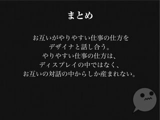 まとめ
お互いがやりやすい仕事の仕方を
各デザイナーと話し合う。
やりやすい仕事の仕方は、
ディスプレイの中ではなく、
お互いの対話の中からしか産まれない。
 