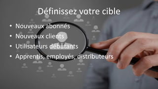 Définissez votre cible
• Nouveaux abonnés
• Nouveaux clients
• Utilisateurs débutants
• Apprentis, employés, distributeurs
 
