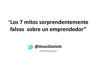 “Los 7 mitos sorprendentemente
falsos sobre un emprendedor”
@JesusGaxiola
#SWObregón
 