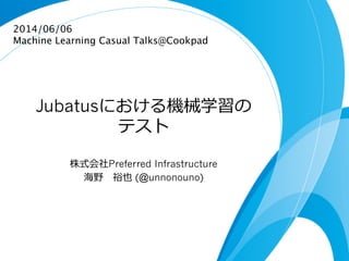 Jubatusにおける機械学習の
テスト
株式会社Preferred Infrastructure
海野 　裕也 (@unnonouno)
2014/06/06
Machine Learning Casual Talks@Cookpad	
 