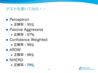 テストを書いてみた・・
l  Perceptron
l  正解率率率：95%
l  Passive Aggressive
l  正解率率率：97％
l  Confidence Weighted
l  正解率率率：98%
l  AROW
l  正解率率率：98%
l  NHERD
l  正解率率率：70%
13	
 