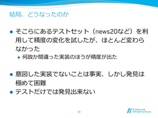 結局、どうなったのか
l  そこらにあるテストセット（news20など）を利利
⽤用して精度度の変化を試したが、ほとんど変わら
なかった
l  何故か間違った実装のほうが精度度が出た
l  意図した実装でないことは事実、しかし発⾒見見は
極めて困難
l  テストだけでは発⾒見見出来ない
24	
 