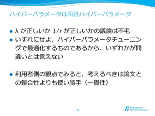 ハイパーパラメータは所詮ハイパーパラメータ
l  λ が正しいか 1/r が正しいかの議論論は不不⽑毛
l  いずれにせよ、ハイパーパラメータチューニン
グで最適化するものであるから、いずれかが間
違いとは⾔言えない
l  利利⽤用者側の観点でみると、考えるべきは論論⽂文と
の整合性よりも使い勝⼿手（⼀一貫性）
33	
 