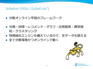 Jubatus (http://jubat.us/)
l  分散オンライン学習のフレームワーク
l  分類・回帰・レコメンド・グラフ・近傍探索索・異異常検
知・クラスタリング
l  特徴抽出エンジンも備えているので、⽣生データも扱える
l  全て分散環境かつオンラインで動く
4	
 