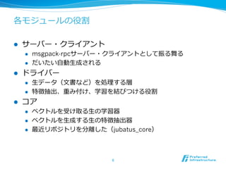 各モジュールの役割
l  サーバー・クライアント
l  msgpack-rpcサーバー・クライアントとして振る舞る
l  だいたい⾃自動⽣生成される
l  ドライバー
l  ⽣生データ（⽂文書など）を処理理する層
l  特徴抽出、重み付け、学習を結びつける役割
l  コア
l  ベクトルを受け取る⽣生の学習器
l  ベクトルを⽣生成する⽣生の特徴抽出器
l  最近リポジトリを分離離した（jubatus_core）
6	
 
