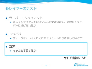 各レイヤーのテスト
l  サーバー・クライアント
l  正しくクライアントのリクエスト受けつけて、処理理をドライ
バーに投げられるか
l  ドライバー
l  ⽣生データを正しくそれぞれのモジュールに引き渡しているか
l  コア
l  ちゃんと学習するか
9	
今日の話はこっち	
 