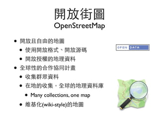 開放街圖
OpenStreetMap
• 開放且⾃自由的地圖	

• 使⽤用開放格式、開放源碼	

• 開放授權的地理資料	

• 全球性的合作協同計畫	

• 收集群眾資料	

• 在地的收集，全球的地理資料庫	

• Many collections, one map	

• 維基化(wiki-style)的地圖
 