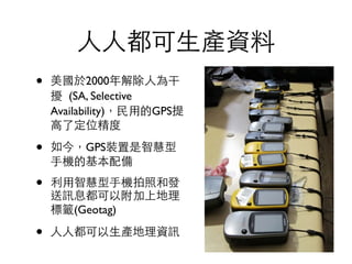 ⼈人⼈人都可⽣生產資料
• 美國於2000年解除⼈人為干
擾  (SA, Selective
Availability)，⺠民⽤用的GPS提
⾼高了定位精度	

• 如今，GPS裝置是智慧型
⼿手機的基本配備	

• 利⽤用智慧型⼿手機拍照和發
送訊息都可以附加上地理
標籤(Geotag)	

• ⼈人⼈人都可以⽣生產地理資訊
 