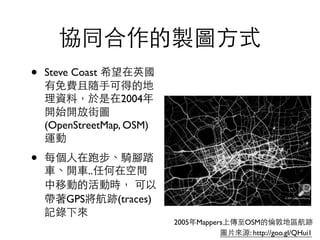 協同合作的製圖⽅方式
• Steve Coast 希望在英國
有免費且隨⼿手可得的地
理資料，於是在2004年
開始開放街圖
(OpenStreetMap, OSM)
運動	

• 每個⼈人在跑步、騎腳踏
⾞車、開⾞車..任何在空間
中移動的活動時， 可以
帶著GPS將航跡(traces)
記錄下來
圖⽚片來源: http://goo.gl/QHui1
2005年Mappers上傳⾄至OSM的倫敦地區航跡
 