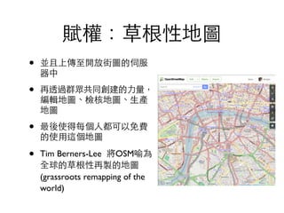 賦權：草根性地圖
• 並且上傳⾄至開放街圖的伺服
器中	

• 再透過群眾共同創建的⼒力量，
編輯地圖、檢核地圖、⽣生產
地圖	

• 最後使得每個⼈人都可以免費
的使⽤用這個地圖	

• Tim Berners-Lee 將OSM喻為
全球的草根性再製的地圖
(grassroots remapping of the
world)
 