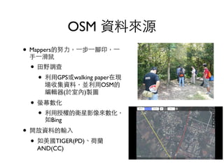 OSM 資料來源
• Mappers的努⼒力，⼀一步⼀一腳印，⼀一
⼿手⼀一滑⿏鼠	

• ⽥田野調查	

• 利⽤用GPS或walking paper在現
場收集資料，並利⽤用OSM的
編輯器(於室內)製圖	

• 螢幕數化	

• 利⽤用授權的衛星影像來數化，
如Bing	

• 開放資料的輸⼊入	

• 如美國TIGER(PD)、荷蘭
AND(CC)
 