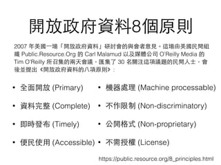 開放政府資料8個原則
• 全⾯面開放 (Primary)
• 資料完整 (Complete)
• 即時發布 (Timely)
• 便⺠民使⽤用 (Accessible)
• 機器處理 (Machine processable)
• 不作限制 (Non-discriminatory)
• 公開格式 (Non-proprietary)
• 不需授權 (License)
2007 年美國⼀一場「開放政府資料」研討會的與會者意⾒見。這場由美國⺠民間組
織 Public.Resource.Org 的 Carl Malamud 以及媒體公司 O'Reilly Media 的
Tim O'Reilly 所召集的兩天會議，匯集了 30 名關注這項議題的⺠民間⼈人⼠士，會
後並提出《開放政府資料的⼋八項原則》:
https://public.resource.org/8_principles.html
 