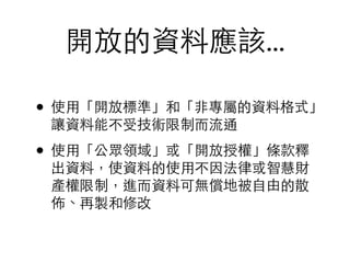 開放的資料應該...
• 使⽤用「開放標準」和「⾮非專屬的資料格式」
讓資料能不受技術限制⽽而流通	

• 使⽤用「公眾領域」或「開放授權」條款釋
出資料，使資料的使⽤用不因法律或智慧財
產權限制，進⽽而資料可無償地被⾃自由的散
佈、再製和修改
 