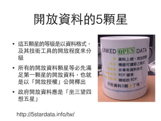 開放資料的5顆星
• 這五顆星的等級是以資料格式，
及其技術⼯工具的開放程度來分
級
• 所有的開放資料顆星等必先滿
⾜足第⼀一顆星的開放資料，也就
是以「開放授權」公開釋出
• 政府開放資料應是「坐三望四
想五星」
http://5stardata.info/tw/
 