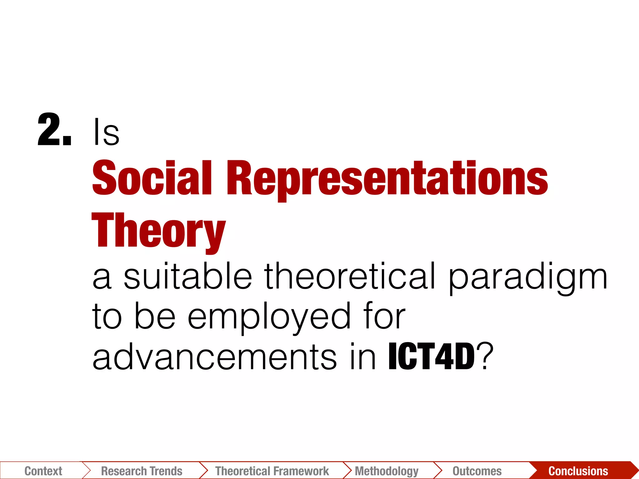 Is
Social Representations
Theory "
a suitable theoretical paradigm
to be employed for
advancements in ICT4D?
2.	
  
Conclusions	
  Outcomes	
  Methodology	
  Theoretical Framework	
  Research Trends
Context
 
