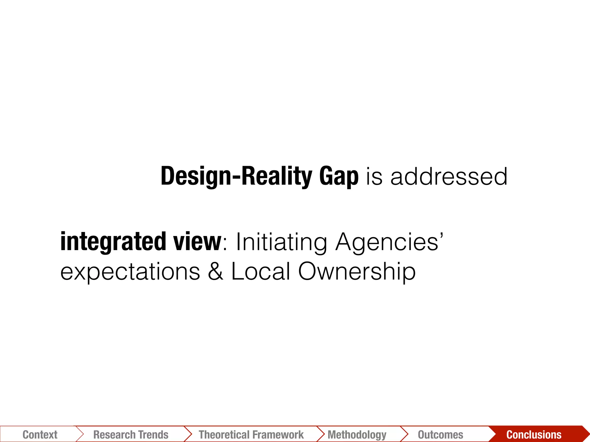 integrated view: Initiating Agencies’
expectations & Local Ownership
Design-Reality Gap is addressed
Conclusions	
  Outcomes	
  Methodology	
  Theoretical Framework	
  Research Trends
Context
 