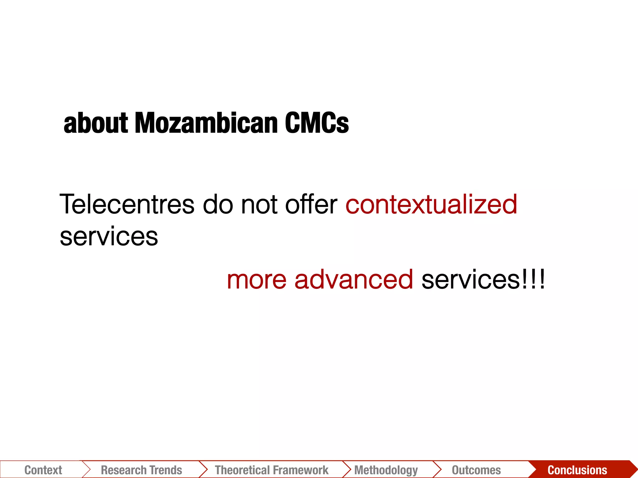 Conclusions	
  Outcomes	
  Methodology	
  Theoretical Framework	
  Research Trends
Context
Telecentres do not offer contextualized
services
more advanced services!!!
about Mozambican CMCs
 