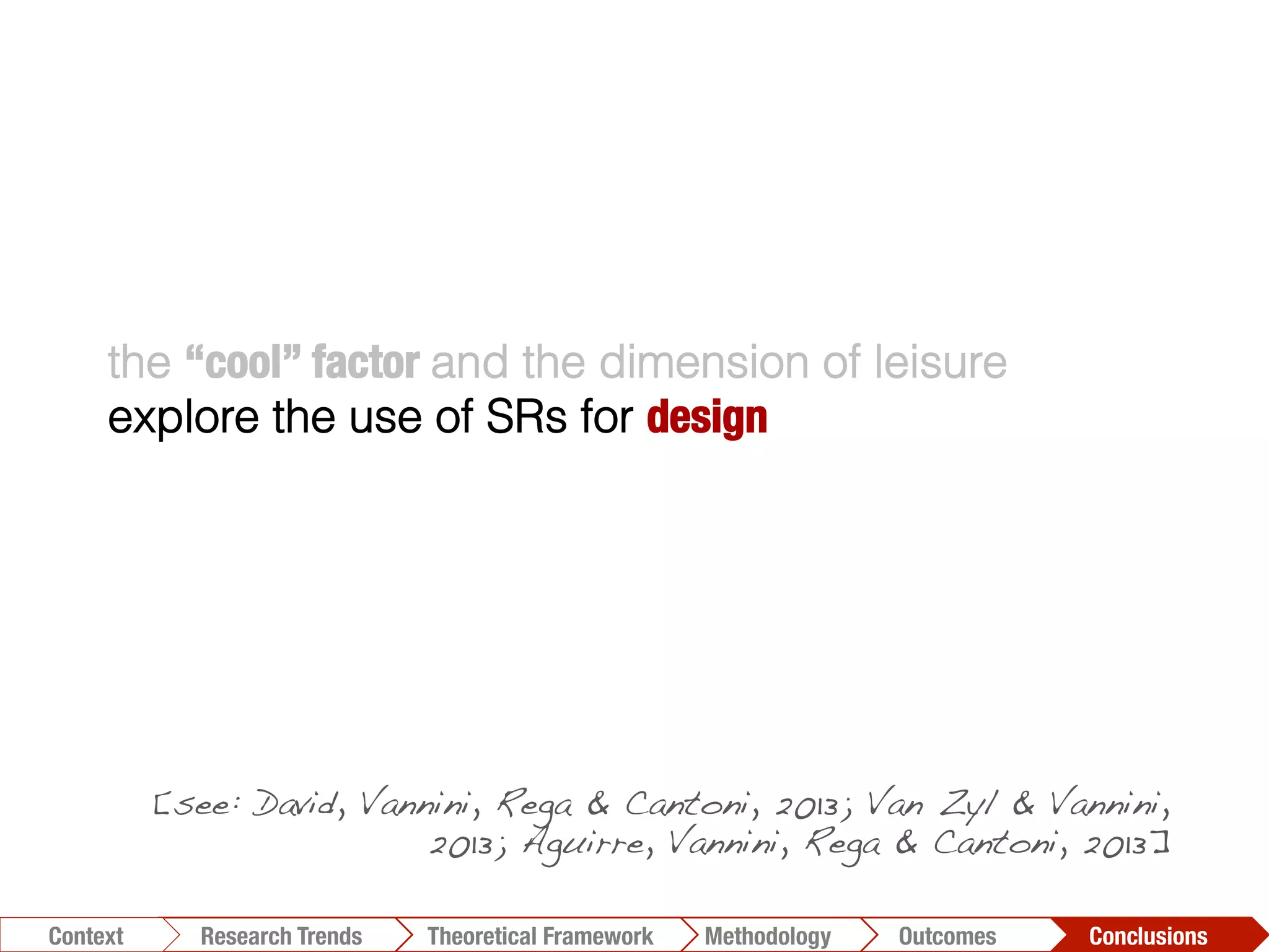 the “cool” factor and the dimension of leisure
explore the use of SRs for design
Conclusions	
  Outcomes	
  Methodology	
  Theoretical Framework	
  Research Trends
Context
[see: David, Vannini, Rega & Cantoni, 2013; Van Zyl & Vannini,
2013; Aguirre, Vannini, Rega & Cantoni, 2013]!
 