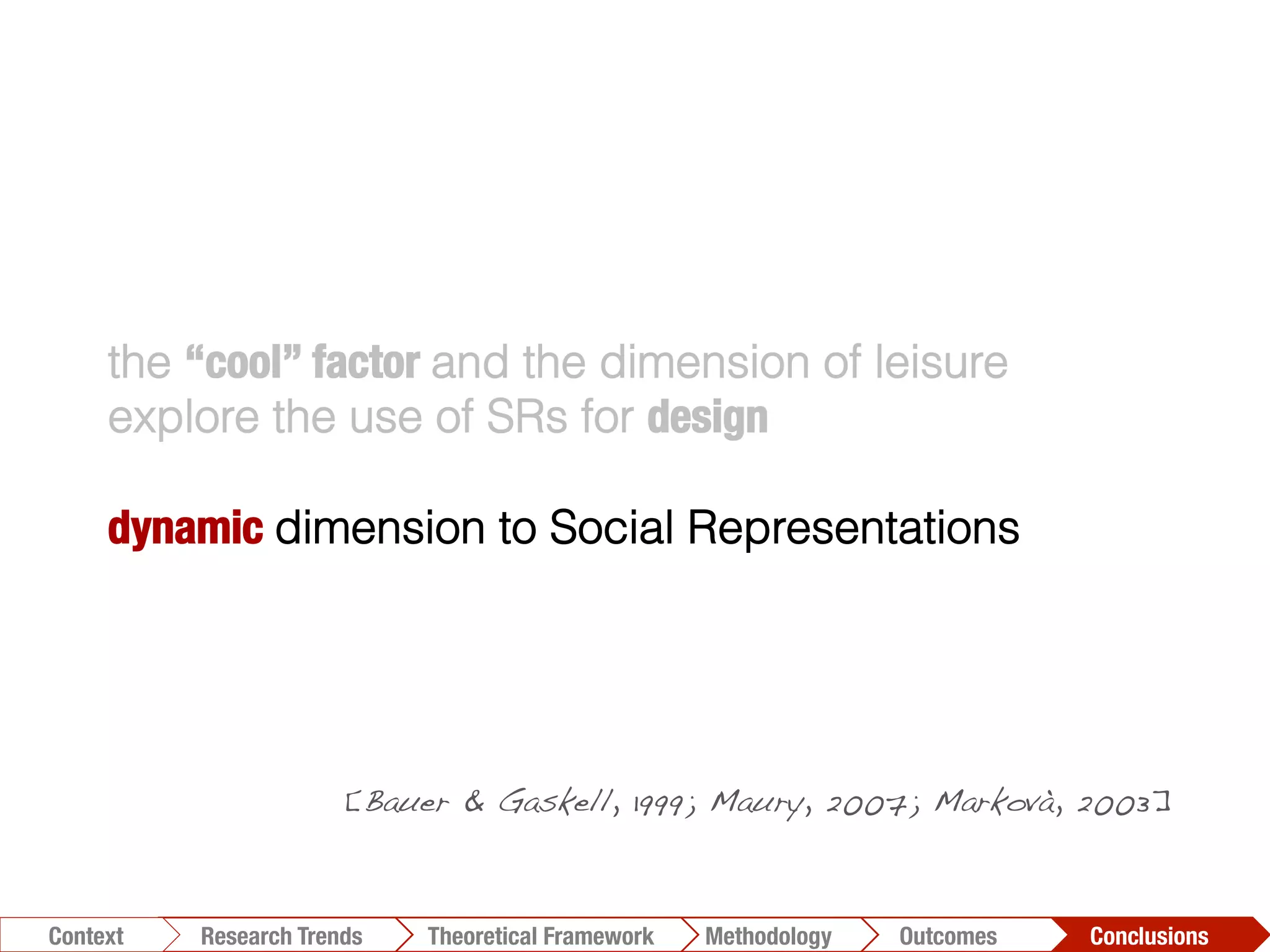 the “cool” factor and the dimension of leisure
explore the use of SRs for design
dynamic dimension to Social Representations
diachronically
changes for kind of PAVs
inﬂuence on capabilities and
activities
[Bauer & Gaskell, 1999; Maury, 2007; Markovà, 2003]!
Conclusions	
  Outcomes	
  Methodology	
  Theoretical Framework	
  Research Trends
Context
 