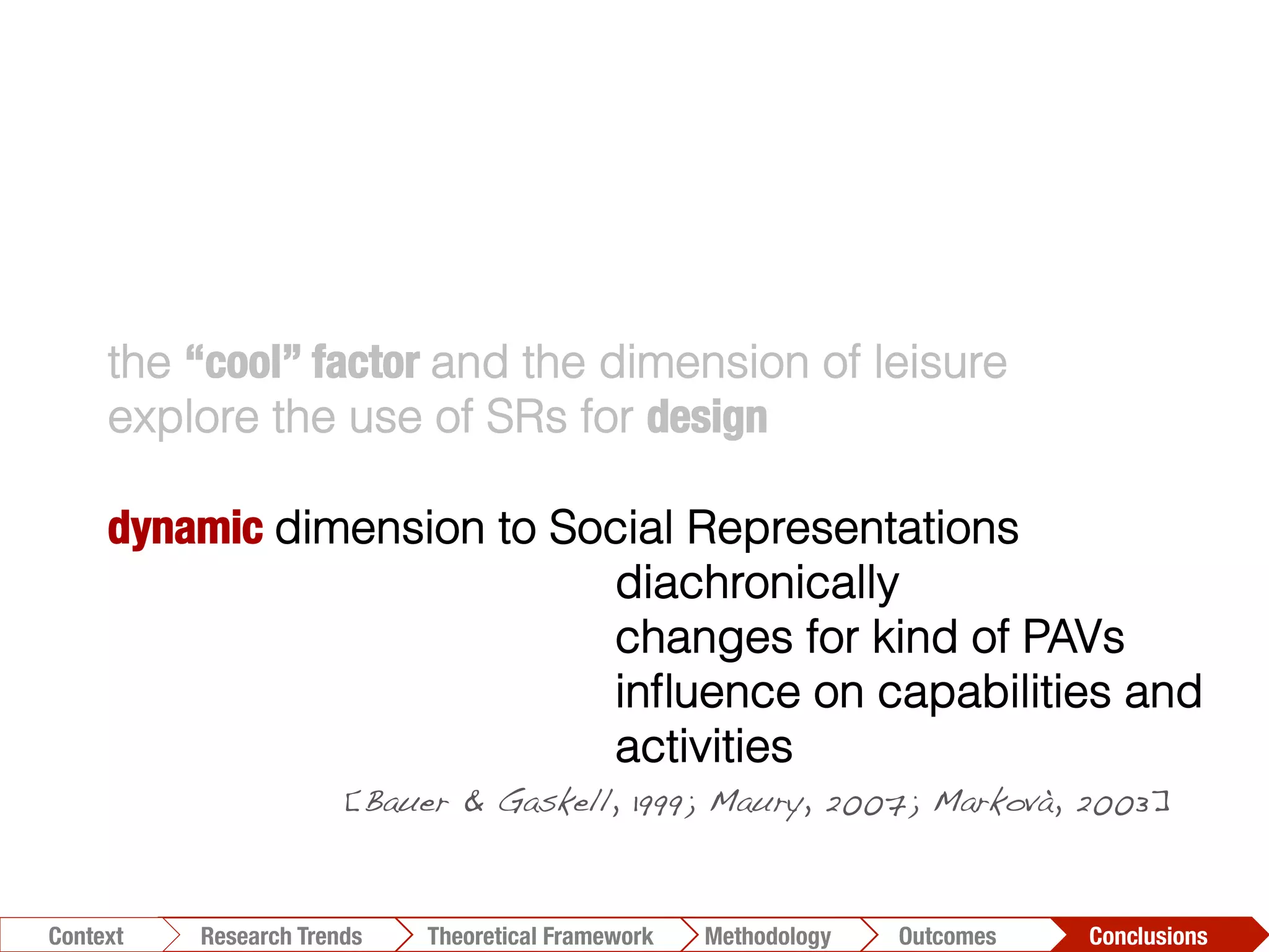 the “cool” factor and the dimension of leisure
explore the use of SRs for design
dynamic dimension to Social Representations
diachronically
changes for kind of PAVs
inﬂuence on capabilities and
activities
[Bauer & Gaskell, 1999; Maury, 2007; Markovà, 2003]!
Conclusions	
  Outcomes	
  Methodology	
  Theoretical Framework	
  Research Trends
Context
 