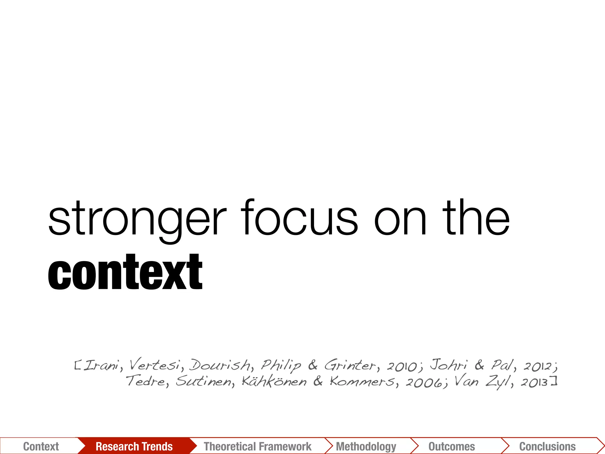 stronger focus on the
context
[Irani, Vertesi, Dourish, Philip & Grinter, 2010; Johri & Pal, 2012;
Tedre, Sutinen, Kähkönen & Kommers, 2006; Van Zyl, 2013]!
Conclusions	
  Outcomes	
  Methodology	
  Theoretical Framework	
  Research Trends
Context
 