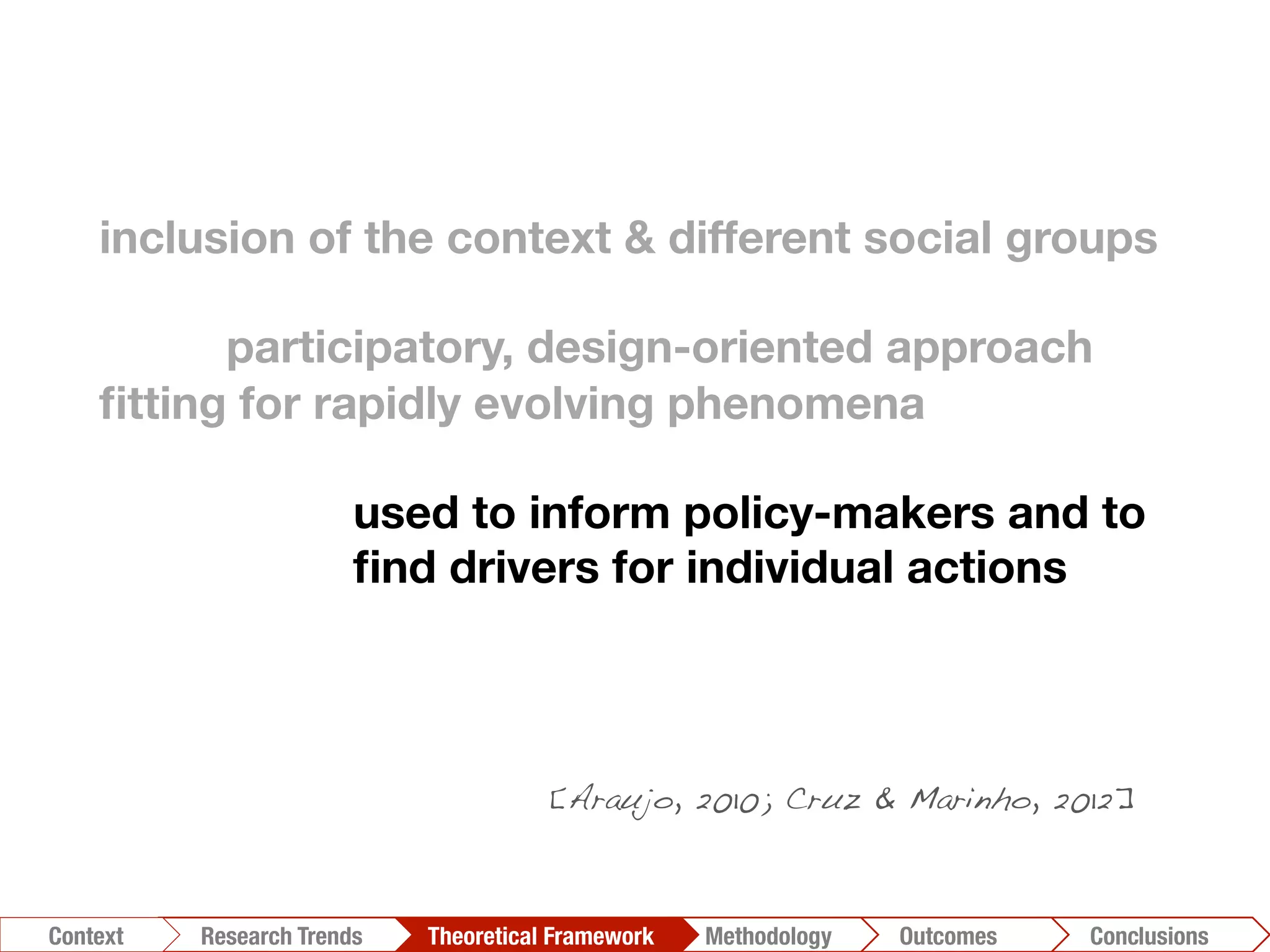 inclusion of the context & different social groups

participatory, design-oriented approach 
ﬁtting for rapidly evolving phenomena

 
used to inform policy-makers and to

 
ﬁnd drivers for individual actions
Conclusions	
  Outcomes	
  Methodology	
  Theoretical Framework	
  Research Trends
Context
[Araujo, 2010; Cruz & Marinho, 2012]!
 